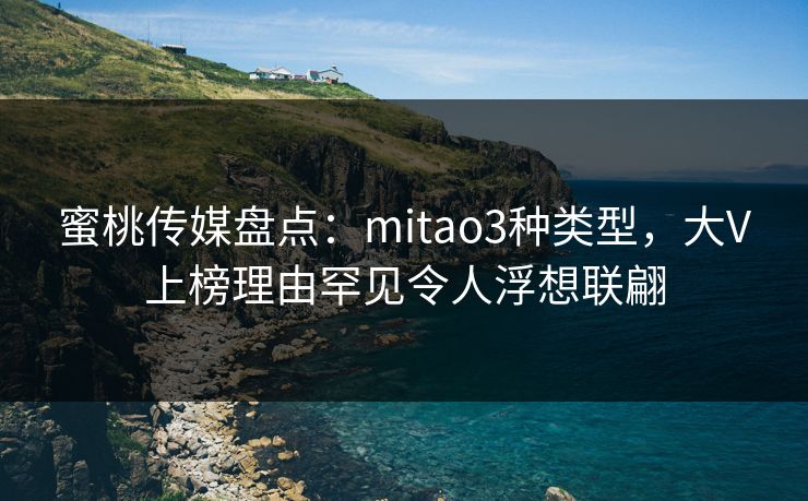 蜜桃传媒盘点：mitao3种类型，大V上榜理由罕见令人浮想联翩