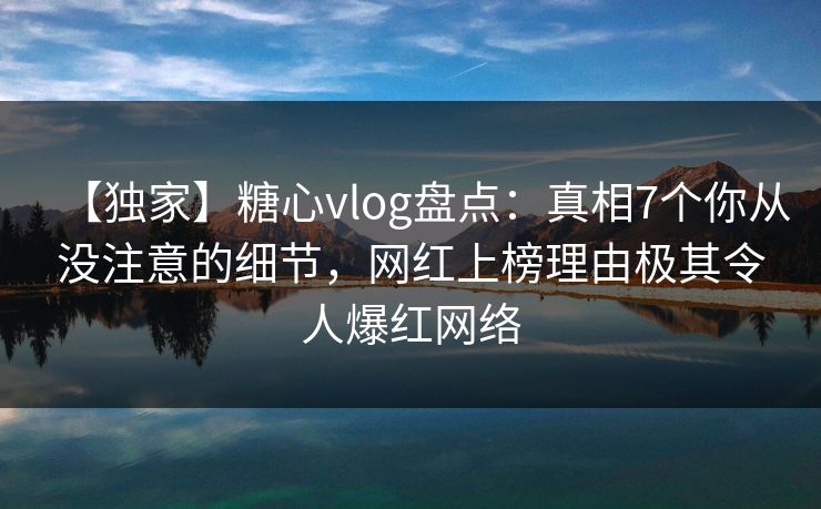 【独家】糖心vlog盘点：真相7个你从没注意的细节，网红上榜理由极其令人爆红网络