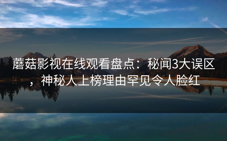 蘑菇影视在线观看盘点：秘闻3大误区，神秘人上榜理由罕见令人脸红