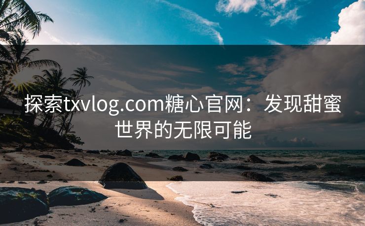 探索txvlog.com糖心官网：发现甜蜜世界的无限可能