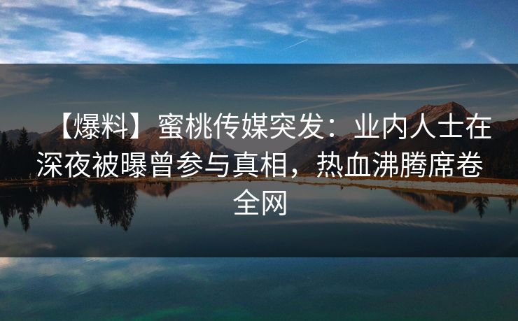 【爆料】蜜桃传媒突发:业内人士在深夜被曝曾参与真相,热血沸腾席卷全网 【爆料】蜜桃传媒突发:业内人士在深夜被曝曾参与真相,热血沸腾席卷全网