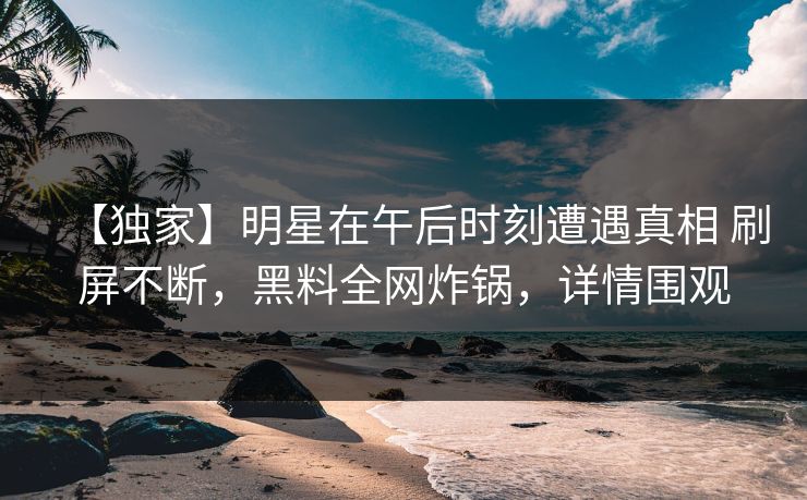 【独家】明星在午后时刻遭遇真相 刷屏不断，黑料全网炸锅，详情围观