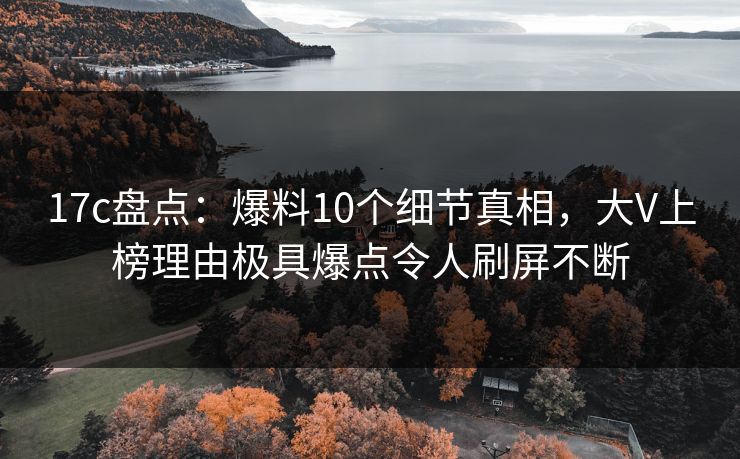 17c盘点：爆料10个细节真相，大V上榜理由极具爆点令人刷屏不断