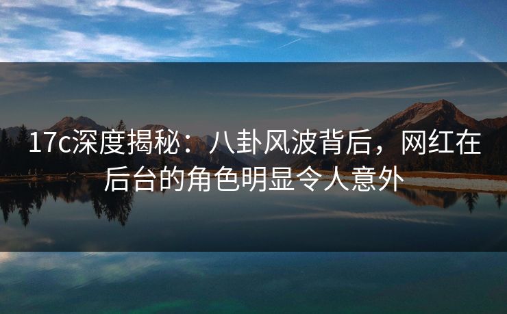 17c深度揭秘:八卦风波背后,网红在后台的角色明显令人意外 17c深度揭秘:八卦风波背后,网红在后台的角色明显令人意外