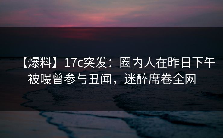 【爆料】17c突发：圈内人在昨日下午被曝曾参与丑闻，迷醉席卷全网