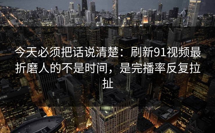 今天必须把话说清楚：刷新91视频最折磨人的不是时间，是完播率反复拉扯