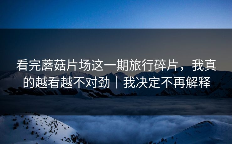 看完蘑菇片场这一期旅行碎片，我真的越看越不对劲｜我决定不再解释