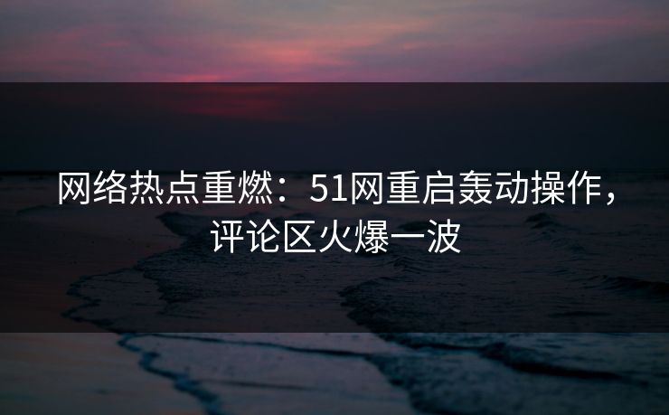 网络热点重燃：51网重启轰动操作，评论区火爆一波