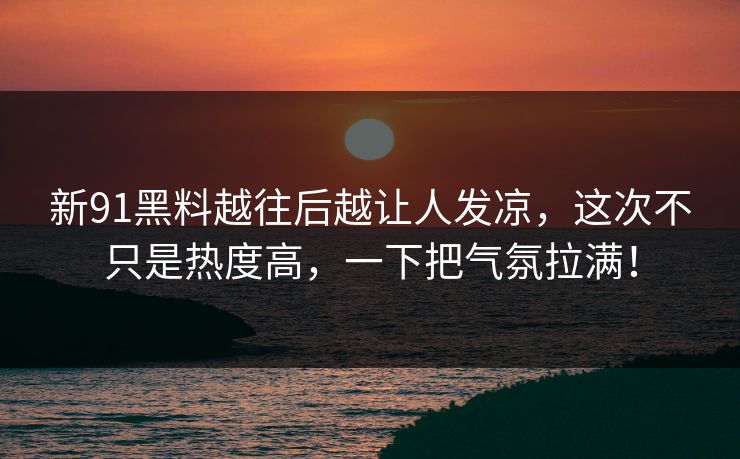 新91黑料越往后越让人发凉，这次不只是热度高，一下把气氛拉满！