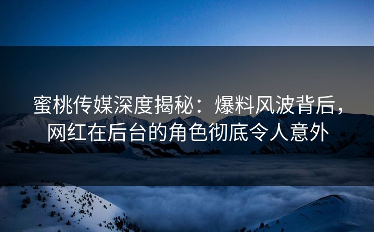 蜜桃传媒深度揭秘：爆料风波背后，网红在后台的角色彻底令人意外