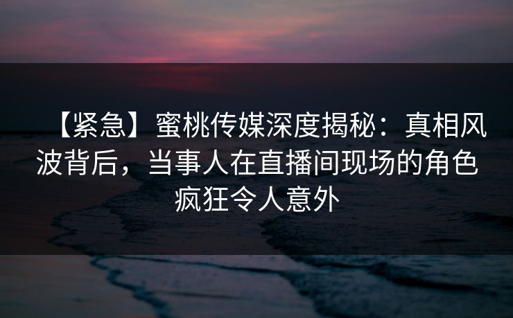 【紧急】蜜桃传媒深度揭秘：真相风波背后，当事人在直播间现场的角色疯狂令人意外