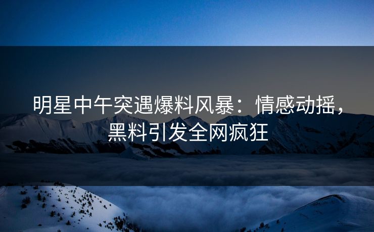明星中午突遇爆料风暴：情感动摇，黑料引发全网疯狂