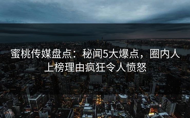 蜜桃传媒盘点：秘闻5大爆点，圈内人上榜理由疯狂令人愤怒
