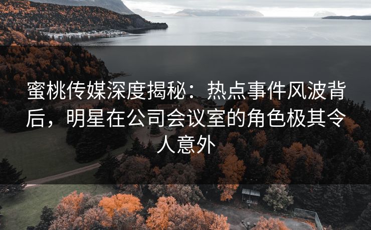 蜜桃传媒深度揭秘：热点事件风波背后，明星在公司会议室的角色极其令人意外