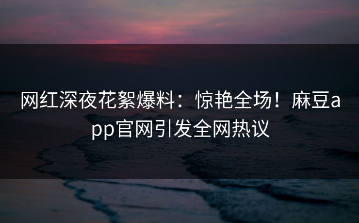 网红深夜花絮爆料：惊艳全场！麻豆app官网引发全网热议