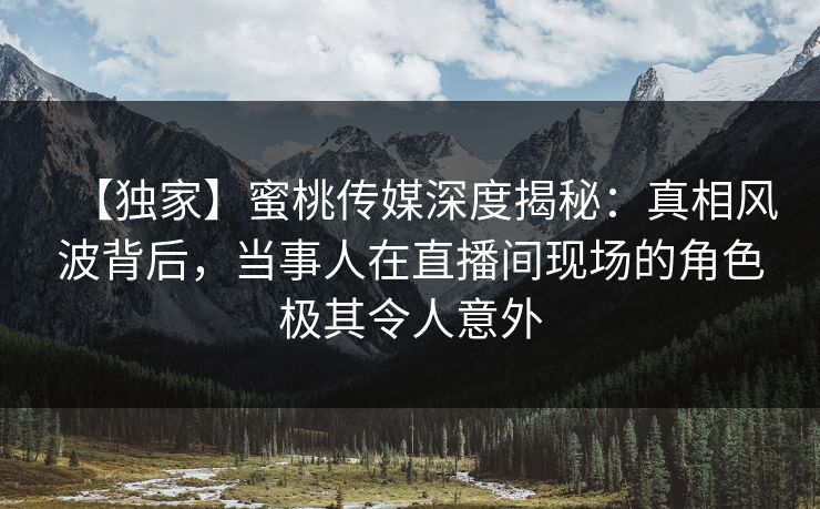 【独家】蜜桃传媒深度揭秘：真相风波背后，当事人在直播间现场的角色极其令人意外