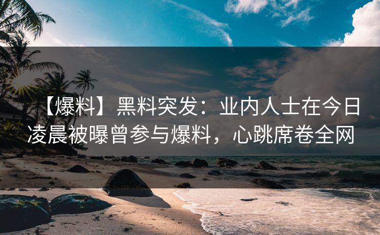 【爆料】黑料突发：业内人士在今日凌晨被曝曾参与爆料，心跳席卷全网