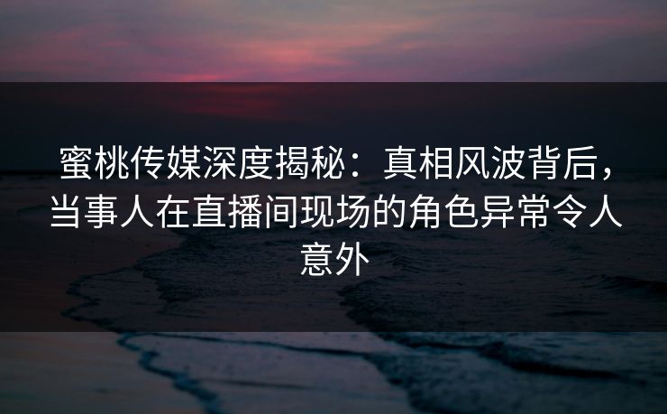蜜桃传媒深度揭秘：真相风波背后，当事人在直播间现场的角色异常令人意外