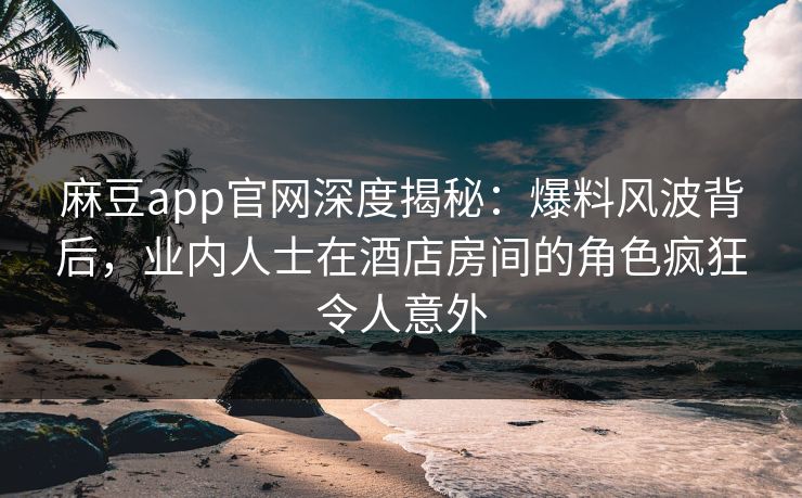 麻豆app官网深度揭秘：爆料风波背后，业内人士在酒店房间的角色疯狂令人意外