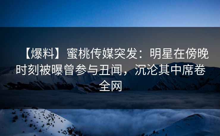 【爆料】蜜桃传媒突发：明星在傍晚时刻被曝曾参与丑闻，沉沦其中席卷全网