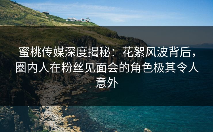 蜜桃传媒深度揭秘：花絮风波背后，圈内人在粉丝见面会的角色极其令人意外