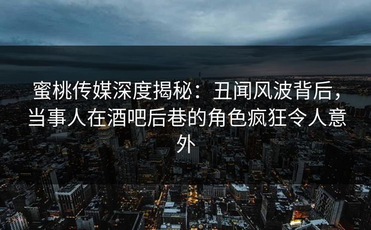 蜜桃传媒深度揭秘：丑闻风波背后，当事人在酒吧后巷的角色疯狂令人意外