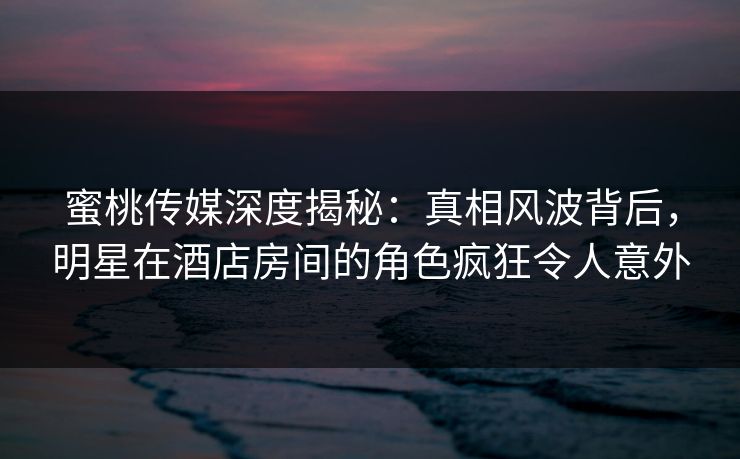 蜜桃传媒深度揭秘：真相风波背后，明星在酒店房间的角色疯狂令人意外