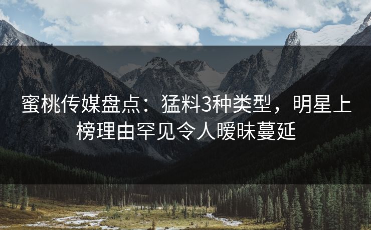 蜜桃传媒盘点：猛料3种类型，明星上榜理由罕见令人暧昧蔓延