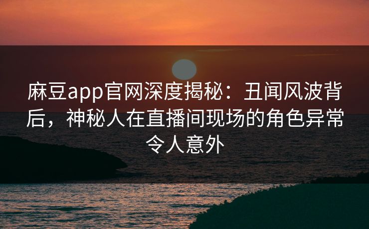 麻豆app官网深度揭秘：丑闻风波背后，神秘人在直播间现场的角色异常令人意外