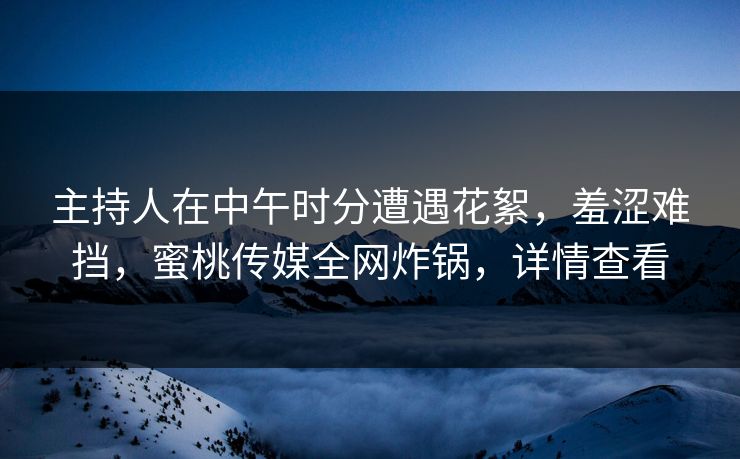 主持人在中午时分遭遇花絮，羞涩难挡，蜜桃传媒全网炸锅，详情查看