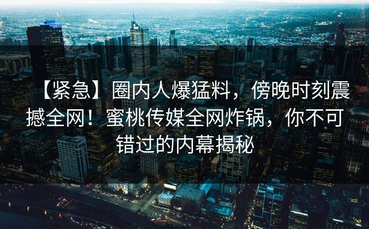 【紧急】圈内人爆猛料，傍晚时刻震撼全网！蜜桃传媒全网炸锅，你不可错过的内幕揭秘