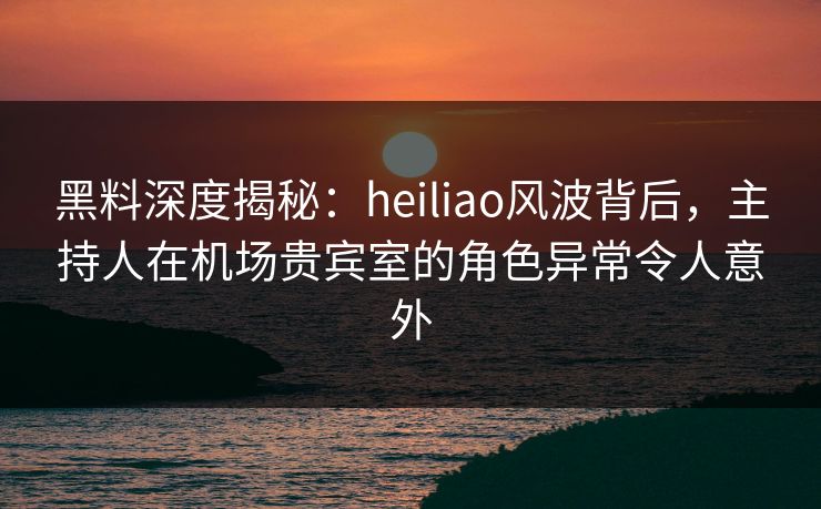 黑料深度揭秘：heiliao风波背后，主持人在机场贵宾室的角色异常令人意外