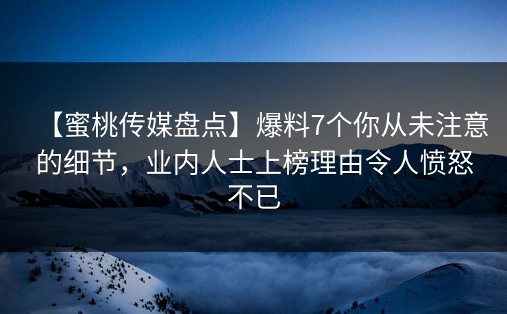 【蜜桃传媒盘点】爆料7个你从未注意的细节，业内人士上榜理由令人愤怒不已