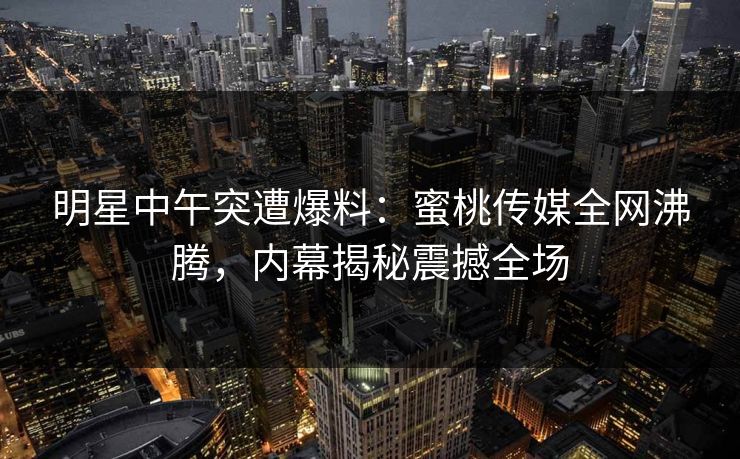 明星中午突遭爆料：蜜桃传媒全网沸腾，内幕揭秘震撼全场