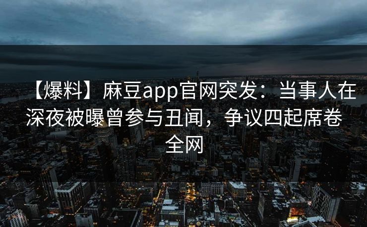 【爆料】麻豆app官网突发：当事人在深夜被曝曾参与丑闻，争议四起席卷全网