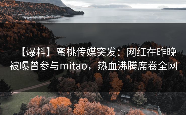 【爆料】蜜桃传媒突发：网红在昨晚被曝曾参与mitao，热血沸腾席卷全网