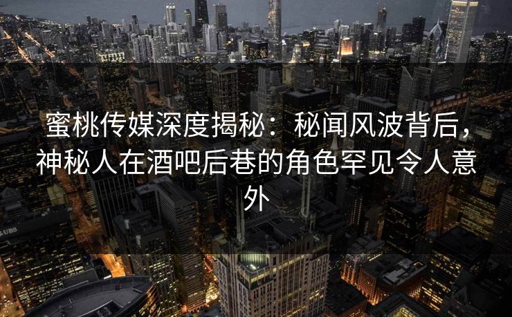 蜜桃传媒深度揭秘：秘闻风波背后，神秘人在酒吧后巷的角色罕见令人意外