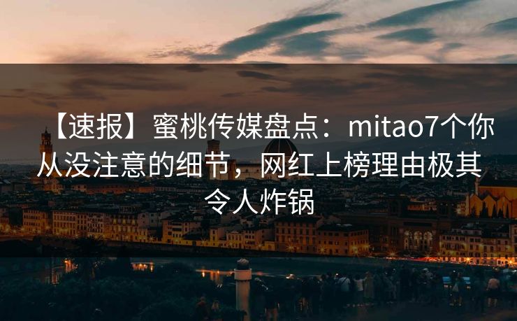 【速报】蜜桃传媒盘点：mitao7个你从没注意的细节，网红上榜理由极其令人炸锅