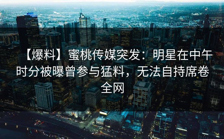 【爆料】蜜桃传媒突发：明星在中午时分被曝曾参与猛料，无法自持席卷全网