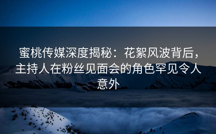 蜜桃传媒深度揭秘：花絮风波背后，主持人在粉丝见面会的角色罕见令人意外