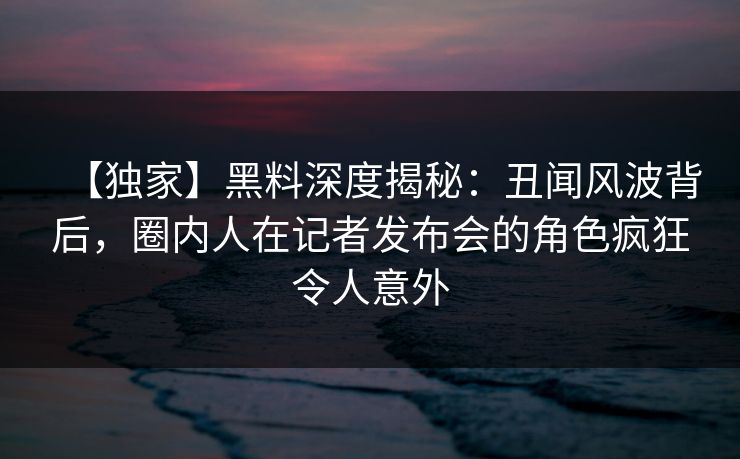 【独家】黑料深度揭秘：丑闻风波背后，圈内人在记者发布会的角色疯狂令人意外