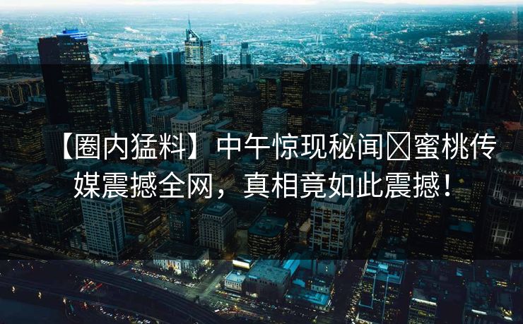 【圈内猛料】中午惊现秘闻⁣蜜桃传媒震撼全网，真相竟如此震撼！
