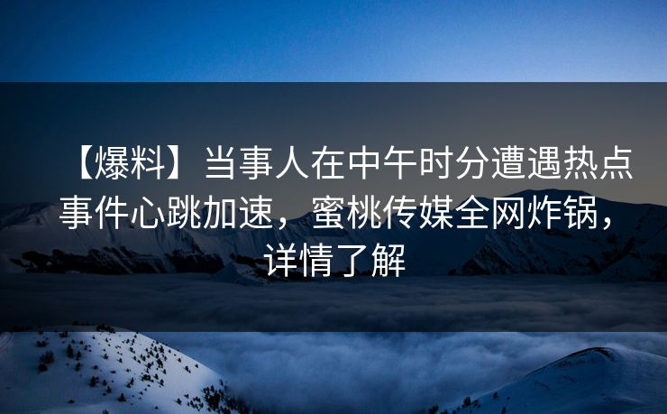 【爆料】当事人在中午时分遭遇热点事件心跳加速，蜜桃传媒全网炸锅，详情了解