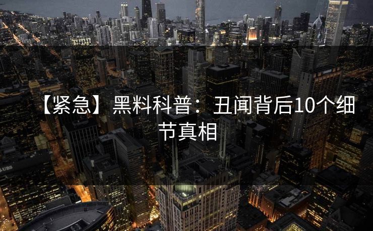 【紧急】黑料科普：丑闻背后10个细节真相