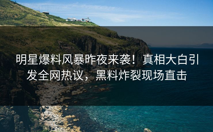 明星爆料风暴昨夜来袭！真相大白引发全网热议，黑料炸裂现场直击