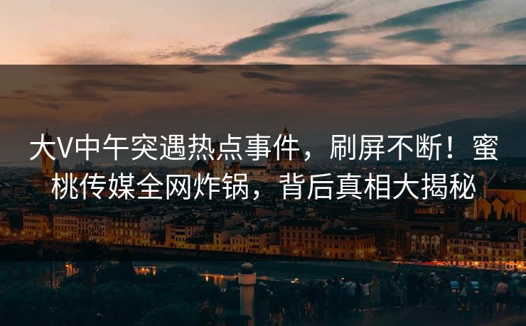 大V中午突遇热点事件，刷屏不断！蜜桃传媒全网炸锅，背后真相大揭秘