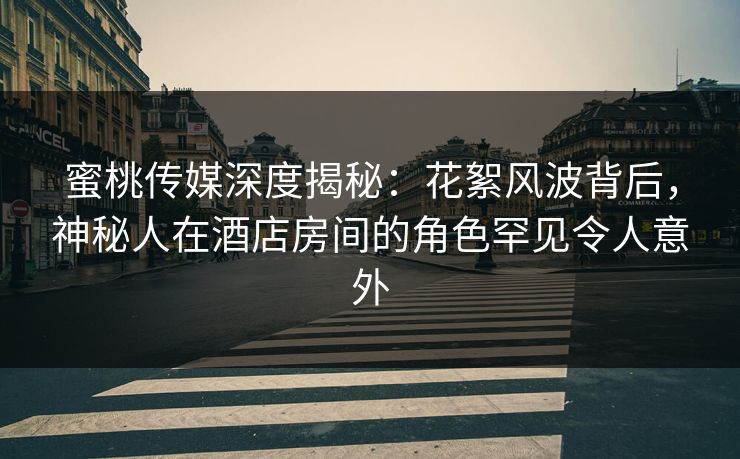 蜜桃传媒深度揭秘：花絮风波背后，神秘人在酒店房间的角色罕见令人意外