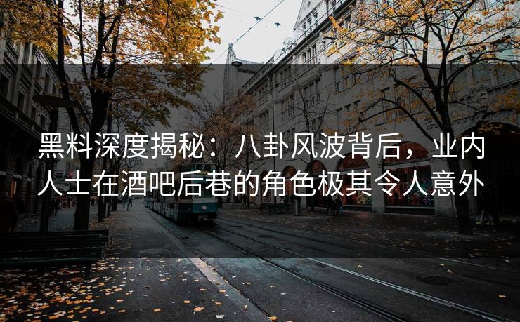 黑料深度揭秘：八卦风波背后，业内人士在酒吧后巷的角色极其令人意外