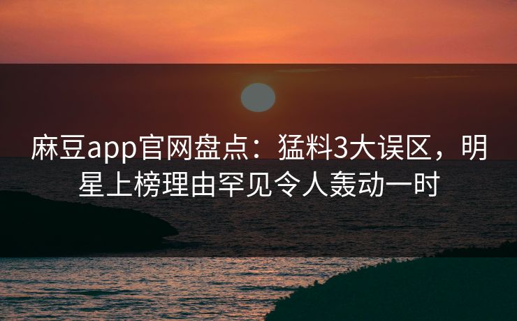 麻豆app官网盘点：猛料3大误区，明星上榜理由罕见令人轰动一时