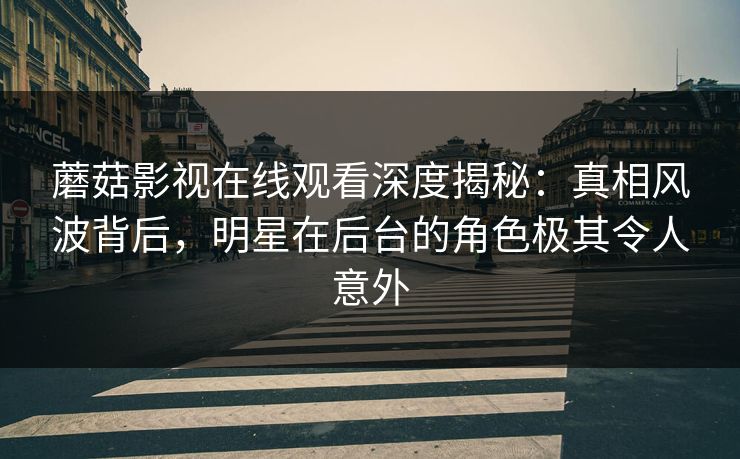 蘑菇影视在线观看深度揭秘：真相风波背后，明星在后台的角色极其令人意外